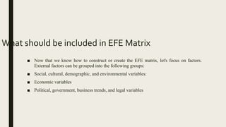 What should be included in EFE Matrix
■ Now that we know how to construct or create the EFE matrix, let's focus on factors.
External factors can be grouped into the following groups:
■ Social, cultural, demographic, and environmental variables:
■ Economic variables
■ Political, government, business trends, and legal variables
 