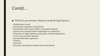 Contd...
■ Political, government, business trends & legal factors...
- Globalization trends
- Government regulations and policies
- Worldwide trend toward similar consumption patterns
- Internet and communication technologies (e-commerce)
- Protection of rights (patents, trade marks, antitrust legislation)
- Level of government subsidies
- International trade regulations
- Taxation
- Terrorism
- Elections and political situation home and abroad
 