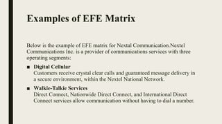 Examples of EFE Matrix
Below is the example of EFE matrix for Nextal Communication.Nextel
Communications Inc. is a provider of communications services with three
operating segments:
■ Digital Cellular
Customers receive crystal clear calls and guaranteed message delivery in
a secure environment, within the Nextel National Network.
■ Walkie-Talkie Services
Direct Connect, Nationwide Direct Connect, and International Direct
Connect services allow communication without having to dial a number.
 