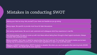 Mistakes in conducting SWOT
Making your lists too long. Ask yourself if your ideas are feasible as you go along.
Being vague. Be specific to provide more focus for later discussions.
Not seeing weaknesses. Be sure to ask customers and colleagues what they experience in real life.
Not thinking ahead. It's easy to come up with nice ideas without taking them through to their logical conclusion. Always
consider their practical impact.
Being unrealistic. Don't plan in detail for opportunities that don't exist yet. For example, that export market you've been
eyeing may be available at some point, but the trade negotiations to open it up could take years.
Relying on SWOT Analysis alone. SWOT Analysis is valuable. But when you use it alongside other planning tools (SOAR,
TOWS or PEST), the results will be more vigorous.
 