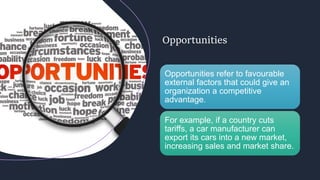 Opportunities
Opportunities refer to favourable
external factors that could give an
organization a competitive
advantage.
For example, if a country cuts
tariffs, a car manufacturer can
export its cars into a new market,
increasing sales and market share.
 