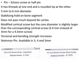 • Pin – Schanz screw or half pin
It has threads at one end and a rounded tip at the other.
3 mm to 6 mm diameter
Stabilizing hold on bone segment
Does not pass much beyond far cortex
Modified cortical screw but the core diameter is slightly larger
than the corresponding cortical screw (3.4 mm instead of
3mm for a 4.5mm screw)
Torsional and bending strength increases
Steinman Pin. Available in 3, 4 and 5mm
 