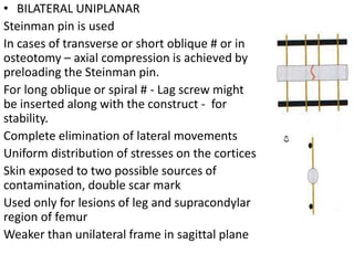 • BILATERAL UNIPLANAR
Steinman pin is used
In cases of transverse or short oblique # or in
osteotomy – axial compression is achieved by
preloading the Steinman pin.
For long oblique or spiral # - Lag screw might
be inserted along with the construct - for
stability.
Complete elimination of lateral movements
Uniform distribution of stresses on the cortices
Skin exposed to two possible sources of
contamination, double scar mark
Used only for lesions of leg and supracondylar
region of femur
Weaker than unilateral frame in sagittal plane
 
