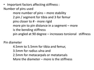 • Important factors affecting stiffness :
Number of pins used
more number of pins – more stability
2 pin / segment for tibia and 3 for femur
pins closer to # - more rigid
more pin to pin distance in a segment – more
is the bending stiffness
pin angled at 90 degree – increases torsional stiffness
Pin diameter
4.5mm to 5.5mm for tibia and femur,
3.5mm for radius ulna and
2.5mm for metacarpals or metatarsals
More the diameter – more is the stiffness
 