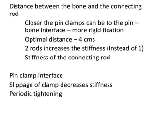 Distance between the bone and the connecting
rod
Closer the pin clamps can be to the pin –
bone interface – more rigid fixation
Optimal distance – 4 cms
2 rods increases the stiffness (Instead of 1)
Stiffness of the connecting rod
Pin clamp interface
Slippage of clamp decreases stiffness
Periodic tightening
 