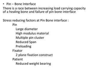 • Pin – Bone Interface
There is a race between increasing load carrying capacity
of a healing bone and failure of pin bone interface
Stress reducing factors at Pin Bone interface :
Pin
Large diameter
High modulus material
Multiple pin cluster
Reduced Span
Preloading
Fixator
2 plane fixation construct
Patient
Reduced weight bearing
 