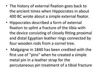• The history of external ﬁxation goes back to
the ancient times when Hippocrates in about
400 BC wrote about a simple external ﬁxator.
• Hippocrates described a form of external
ﬁxation to splint a fracture of the tibia with
the device consisting of closely ﬁtting proximal
and distal Egyptian leather rings connected by
four wooden rods from a cornel tree.
• Malgaigne in 1840 has been credited with the
ﬁrst use of “pins” when he created a simple
metal pin in a leather strap for the
percutaneous pin treatment of a tibial fracture
 