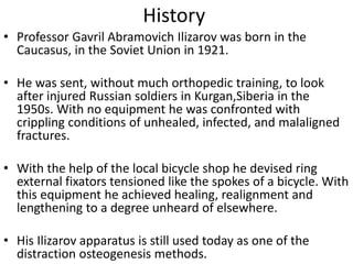 History
• Professor Gavril Abramovich Ilizarov was born in the
Caucasus, in the Soviet Union in 1921.
• He was sent, without much orthopedic training, to look
after injured Russian soldiers in Kurgan,Siberia in the
1950s. With no equipment he was confronted with
crippling conditions of unhealed, infected, and malaligned
fractures.
• With the help of the local bicycle shop he devised ring
external fixators tensioned like the spokes of a bicycle. With
this equipment he achieved healing, realignment and
lengthening to a degree unheard of elsewhere.
• His Ilizarov apparatus is still used today as one of the
distraction osteogenesis methods.
 
