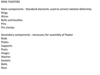 RING FIXATORS
Main components : Standard elements used to correct skeletal deformity
Rings
Wires
Bolts and buckles
Pins
Pin clamps
Secondary components : necessary for assembly of fixator
Rods
Plates
Supports
Posts
Hinges
Washer
Sockets
Bolts
Nuts
 