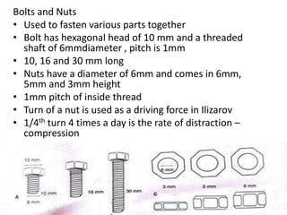 Bolts and Nuts
• Used to fasten various parts together
• Bolt has hexagonal head of 10 mm and a threaded
shaft of 6mmdiameter , pitch is 1mm
• 10, 16 and 30 mm long
• Nuts have a diameter of 6mm and comes in 6mm,
5mm and 3mm height
• 1mm pitch of inside thread
• Turn of a nut is used as a driving force in Ilizarov
• 1/4th turn 4 times a day is the rate of distraction –
compression
 
