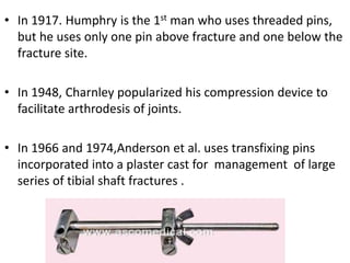 • In 1917. Humphry is the 1st man who uses threaded pins,
but he uses only one pin above fracture and one below the
fracture site.
• In 1948, Charnley popularized his compression device to
facilitate arthrodesis of joints.
• In 1966 and 1974,Anderson et al. uses transfixing pins
incorporated into a plaster cast for management of large
series of tibial shaft fractures .
 