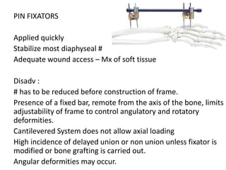 PIN FIXATORS
Applied quickly
Stabilize most diaphyseal #
Adequate wound access – Mx of soft tissue
Disadv :
# has to be reduced before construction of frame.
Presence of a fixed bar, remote from the axis of the bone, limits
adjustability of frame to control angulatory and rotatory
deformities.
Cantilevered System does not allow axial loading
High incidence of delayed union or non union unless fixator is
modified or bone grafting is carried out.
Angular deformities may occur.
 