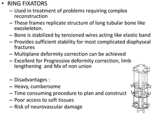 • RING FIXATORS
– Used in treatment of problems requiring complex
reconstruction
– These frames replicate structure of long tubular bone like
exoskeleton.
– Bone is stabilized by tensioned wires acting like elastic band
– Provides sufficient stability for most complicated diaphyseal
fractures
– Multiplane deformity correction can be achieved
– Excellent for Progressive deformity correction, limb
lengthening and Mx of non union
– Disadvantages :
– Heavy, cumbersome
– Time consuming procedure to plan and construct
– Poor access to soft tissues
– Risk of neurovascular damage
 