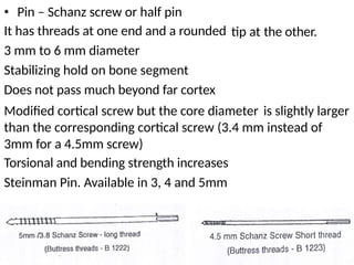 • Pin – Schanz screw or half pin
It has threads at one end and a rounded
3 mm to 6 mm diameter
Stabilizing hold on bone segment
Does not pass much beyond far cortex
tip at the other.
Modified cortical screw but the core diameter is slightly larger
than the corresponding cortical screw (3.4 mm instead of
3mm for a 4.5mm screw)
Torsional and bending strength increases
Steinman Pin. Available in 3, 4 and 5mm
 