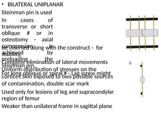 • BILATERAL UNIPLANAR
Steinman pin is used
In cases of
transverse or short
oblique # or in
osteotomy – axial
compression is
achieved by
preloading the
Steinman pin.
For long oblique or spiral # - Lag screw might
be inserted along with the construct -
stability.
for
Complete elimination of lateral movements
Uniform distribution of stresses on the
cortices Skin exposed to two possible sources
of contamination, double scar mark
Used only for lesions of leg and supracondylar
region of femur
Weaker than unilateral frame in sagittal plane
 