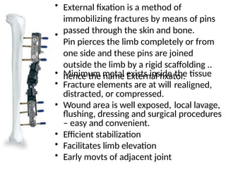 • External fixation is a method of
immobilizing fractures by means of pins
passed through the skin and bone.
Pin pierces the limb completely or from
one side and these pins are joined
outside the limb by a rigid scaffolding ..
hence the name External fixator.
•
•
•
Minimum metal exists inside
Fracture elements are at will
distracted, or compressed.
the tissue
realigned,
• Wound area is well exposed, local lavage,
flushing, dressing and surgical procedures
– easy and convenient.
Efficient stabilization
Facilitates limb elevation
Early movts of adjacent joint
•
•
•
 