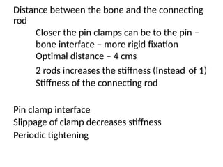 Distance between the bone and the connecting
rod
Closer the pin clamps can be to the pin –
bone interface – more rigid fixation
Optimal distance – 4 cms
2 rods increases the stiffness (Instead
Stiffness of the connecting rod
of 1)
Pin clamp interface
Slippage of clamp decreases stiffness
Periodic tightening
 