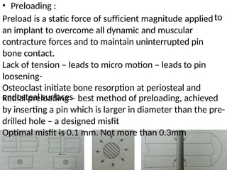 • Preloading :
Preload is a static force of sufficient magnitude applied
an implant to overcome all dynamic and muscular
contracture forces and to maintain uninterrupted pin
bone contact.
Lack of tension – leads to micro motion – leads to pin
loosening-
Osteoclast initiate bone resorption at periosteal and
endosteal surfaces
to
Radial preloading – best method of preloading, achieved
by inserting a pin which is larger in diameter than the pre-
drilled hole – a designed misfit
Optimal misfit is 0.1 mm. Not more than 0.3mm
 