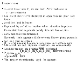 Preseot status
• E,..ernal fixator not a 'F.. irst and final' (PDFC) technique in
a rure treatment
LX ellent short-term stabilizer in open vound, poor soft
tissue
condition and infection
Replaced by definitive implant when situation improves
Concentric limb segments poorly tolerate fixator pins:
early removal recommended
Eccentric limb segments fairly tolerate fixator pins: potential
for long term retention
B
-ilateral uni and biplanar arrangements are seldom used
•
•
•
•
•
•
•
•
Unilateral uni and biplanar constructs are occasionally
used
Modular frames are practical and preferred
r
-
fa
-
ce
-
is
-
the
-
w
-
ea
-
k l
-
ink
-
: deterrent for long
term
P
-in-bone
�in
-
te
- tion
-
ica
appl
• Pin fixator exceptionally used for segment
 