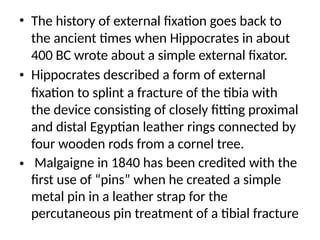 • The history of external ﬁxation goes back to
the ancient times when Hippocrates in about
400 BC wrote about a simple external ﬁxator.
Hippocrates described a form of external
ﬁxation to splint a fracture of the tibia with
the device consisting of closely ﬁtting proximal
and distal Egyptian leather rings connected by
four wooden rods from a cornel tree.
Malgaigne in 1840 has been credited with the
ﬁrst use of “pins” when he created a simple
metal pin in a leather strap for the
percutaneous pin treatment of a tibial fracture
•
•
 