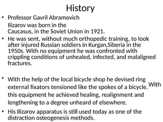 History
Professor Gavril Abramovich
Ilizarov was born in the
Caucasus, in the Soviet Union in 1921.
•
• He was sent, without much orthopedic training, to look
after injured Russian soldiers in Kurgan,Siberia in the
1950s. With no equipment he was confronted with
crippling conditions of unhealed, infected, and malaligned
fractures.
• With the help of the local bicycle shop he devised ring
external fixators tensioned like the spokes of a bicycle.
this equipment he achieved healing, realignment and
lengthening to a degree unheard of elsewhere.
With
• His Ilizarov apparatus is still used today as one of the
distraction osteogenesis methods.
 