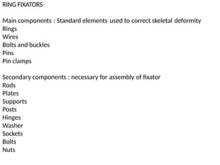 RING FIXATORS
Main components
Rings
Wires
Bolts and buckles
Pins
Pin clamps
: Standard elements used to correct skeletal deformity
Secondary
Rods
Plates
Supports
Posts
Hinges
Washer
Sockets
Bolts
Nuts
components : necessary for assembly of fixator
 