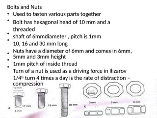 Bolts and Nuts
•
•
Used to fasten various parts together
Bolt has hexagonal head of 10 mm and a
threaded
shaft of 6mmdiameter , pitch is 1mm
10, 16 and 30 mm long
Nuts have a diameter of 6mm and comes in 6mm,
5mm and 3mm height
1mm pitch of inside thread
Turn of a nut is used as a driving force in Ilizarov
1/4th turn 4 times a day is the rate of distraction –
compression
•
•
•
•
•
 