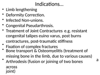 Indications…
Limb lengthening
Deformity Correction.
Infected Non-unions.
Congenital Pseudarthrosis.
•
•
•
•
• Treatment of Joint Contractures e.g. resistant
congenital talipes euino varus, post burns
contractures, post-traumatic stiffness
Fixation of complex fractures
•
• Bone transport & Osteomyelitis (treatment of
missing bone in the limb, due to various causes)
Arthrodesis (fusion or joining of two bones
across
joint)
• a
 