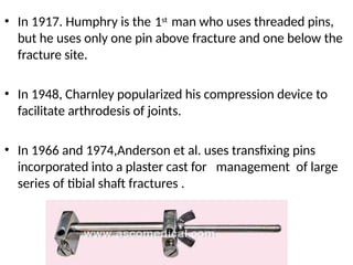 • 1st
In 1917. Humphry is the man who uses threaded pins,
but he uses only one pin above fracture and one below the
fracture site.
• In 1948, Charnley popularized his compression device to
facilitate arthrodesis of joints.
• In 1966 and 1974,Anderson et al. uses transfixing pins
incorporated into a plaster cast for
series of tibial shaft fractures .
management of large
 