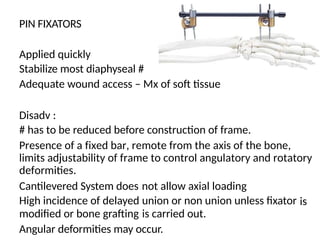 PIN FIXATORS
Applied quickly
Stabilize most diaphyseal #
Adequate wound access – Mx of soft tissue
Disadv :
# has to be reduced before construction of frame.
Presence of a fixed bar, remote from the axis of the bone,
limits adjustability of frame to control angulatory and rotatory
deformities.
Cantilevered System does
High incidence of delayed
modified or bone grafting
not allow axial loading
union or non union unless fixator
is carried out.
is
Angular deformities may occur.
 