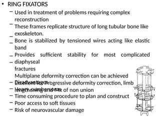 • RING FIXATORS
– Used in treatment of problems requiring complex
reconstruction
These frames replicate structure of long tubular bone like
exoskeleton.
Bone is stabilized by tensioned wires acting like elastic
band
Provides sufficient stability for most complicated
diaphyseal
fractures
Multiplane deformity correction can be achieved
Excellent for Progressive deformity correction, limb
lengthening and Mx of non union
–
–
–
–
–
–
–
–
–
–
Disadvantages :
Heavy, cumbersome
Time consuming procedure to plan and construct
Poor access to soft tissues
Risk of neurovascular damage
 