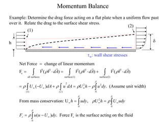 Momentum Balance
Example: Determine the drag force acting on a flat plate when a uniform flow past
over it. Relate the drag to the surface shear stress.
tw: wall shear stresses
s
all surfaces surface(1) surface(2)
2
2 2
(1) (2) 0
Net Force change of linear momentum
F ( ) ( ) ( )
( ) . (Assume unit width)
From mass conservation: U
V V dA V V dA V V dA
U U dA u dA U h u dy
h u
d
  
   
  


     
    

  
  
2
0 0
s
0
,
( ) . Force F is the surface acting on the fluid
s
dy U h U udy
F u u U dy
d d
d
 

 


 
 

h d
(1)
(2)
 