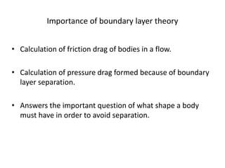 Importance of boundary layer theory
• Calculation of friction drag of bodies in a flow.
• Calculation of pressure drag formed because of boundary
layer separation.
• Answers the important question of what shape a body
must have in order to avoid separation.
 