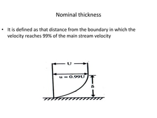 Nominal thickness
• It is defined as that distance from the boundary in which the
velocity reaches 99% of the main stream velocity
 