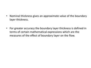 • Nominal thickness gives an approximate value of the boundary
layer thickness.
• For greater accuracy the boundary layer thickness is defined in
terms of certain mathematical expressions which are the
measures of the effect of boundary layer on the flow.
 