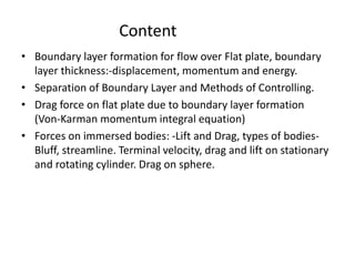 • Boundary layer formation for flow over Flat plate, boundary
layer thickness:-displacement, momentum and energy.
• Separation of Boundary Layer and Methods of Controlling.
• Drag force on flat plate due to boundary layer formation
(Von-Karman momentum integral equation)
• Forces on immersed bodies: -Lift and Drag, types of bodies-
Bluff, streamline. Terminal velocity, drag and lift on stationary
and rotating cylinder. Drag on sphere.
Content
 