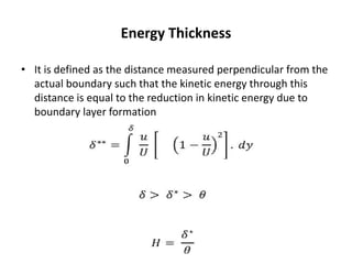 Energy Thickness
• It is defined as the distance measured perpendicular from the
actual boundary such that the kinetic energy through this
distance is equal to the reduction in kinetic energy due to
boundary layer formation
 