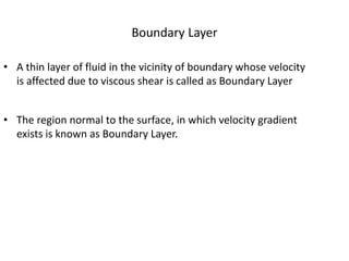Boundary Layer
• A thin layer of fluid in the vicinity of boundary whose velocity
is affected due to viscous shear is called as Boundary Layer
• The region normal to the surface, in which velocity gradient
exists is known as Boundary Layer.
 