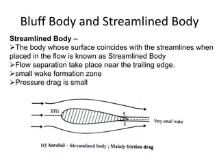 Bluff Body and Streamlined Body
Streamlined Body –
The body whose surface coincides with the streamlines when
placed in the flow is known as Streamlined Body
Flow separation take place near the trailing edge.
small wake formation zone
Pressure drag is small
 