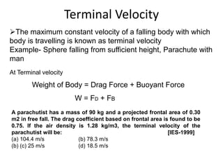 Terminal Velocity
The maximum constant velocity of a falling body with which
body is travelling is known as terminal velocity
Example- Sphere falling from sufficient height, Parachute with
man
At Terminal velocity
Weight of Body = Drag Force + Buoyant Force
W = FD + FB
A parachutist has a mass of 90 kg and a projected frontal area of 0.30
m2 in free fall. The drag coefficient based on frontal area is found to be
0.75. If the air density is 1.28 kg/m3, the terminal velocity of the
parachutist will be: [IES-1999]
(a) 104.4 m/s (b) 78.3 m/s
(b) (c) 25 m/s (d) 18.5 m/s
 