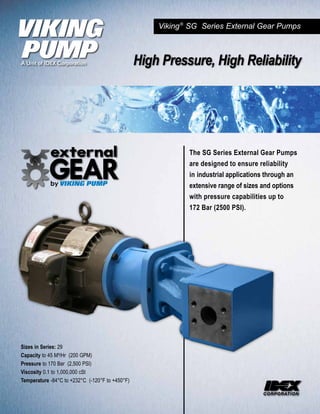 Viking ® SG Series External Gear Pumps



                                                 High Pressure, High Reliability




                                                             The SG Series External Gear Pumps
                                                             are designed to ensure reliability
                                                             in industrial applications through an
                                                             extensive range of sizes and options
                                                             with pressure capabilities up to
                                                             172 Bar (2500 PSI).




Sizes in Series: 29
Capacity to 45 M³/Hr (200 GPM)
Pressure to 170 Bar (2,500 PSI)
Viscosity 0.1 to 1,000,000 cSt
Temperature -84°C to +232°C (-120°F to +450°F)
 