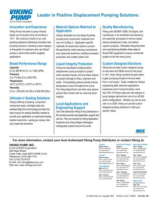 Leader in Positive Displacement Pumping Solutions.
A Unit of IDEX Corporation


Innovation and Experience                        Material Options Matched to                             Quality Manufacturing
Viking Pump has been a pump industry             Application                                             Viking uses ISO9001-2008, Six-Sigma, and
leader and innovator since its founding in       Viking's dedicated iron and alloys foundries            Lean/Kaizen in its worldwide manufacturing
1911. We continue to build on our ever           provide pump construction materials from                and assembly processes to remove waste,
growing experience delivering innovative new     cast iron to Alloy C. Application-specific              reduce development costs, and deliver
pumping solutions, including custom designs,     materials of construction extend a pump's               superior products. Dedicated Viking foundries
to thousands of customers who use Viking ®       life significantly, while reducing maintenance          and manufacturing facilities utilize state-of-
pumps in some of the world’s toughest            and unplanned downtime, enabling increased              the-art CNC equipment to assure unmatched
applications.                                    production and a better bottom line.                    quality is built into every pump.

Broad Performance Range                          Liquid Integrity Protection                             Custom Designed Solutions
Capacity:                                        Viking has developed multiple positive                  Viking has provided custom designed pumps
0.5 to 360 M³/Hr (0.1 to 1,600 GPM)              displacement pump principles to protect                 to end-users and OEMs since its first pump
Pressure:                                        shear-sensitive liquids, and low-shear options          in 1911, when Viking invented the gear-within-
0 to 172 Bar (0 to 2,500 PSI)                    to prevent damage to fibers, polymers and               a-gear pumping principle to remove water
Temperature:                                                                                             from a rock quarry. Today, enabled by Viking's
                                                 solids. Full-jacketing options provide precise
-84°C to 370°C (-120°F to 700°F)
                                                 temperature control throughout the pump.                engineering staff, extensive applications
Viscosity:
                                                 The Viking Mag Drive® and other seal options            experience and in-house foundries, more
0.5 to 1,000,000 cSt (28 to 4,500,000 SSU)
                                                 prevent fluid contact with air, assuring liquid         than 20% of Viking's sales are new designs or
                                                 integrity.                                              pump designs derived from one of our 40,000
Ultimate in Sealing Solutions                                                                            active configurations. Whether you are an end-
Viking’s offering of packing, component
mechanical seals, cartridge seals and
                                                 Local Applications and                                  user or an OEM, Viking can provide custom

sealless Mag Drive technology provides the
                                                 Engineering Support                                     designed pumping solutions to meet your
                                                 Over 245 Authorized Viking Pump Distributors in         specific needs.
best choices for sealing flexibility needed to
                                                 68 countries provide local application support and
provide your application a customized sealing
                                                 service. They are backed by Viking Application
solution every time - saving you money, time
                                                 Engineers and Viking Region Managers
and unplanned downtime.
                                                 strategically located around the world.




   For more information, contact your local Authorized Viking Pump Distributor or contact Viking at:
VIKING PUMP, INC.                                                                                  CANADA
                                                                                                   Windsor, Ontario
                                                                                                                                ASIA-PACIFIC GROUP
                                                                                                                                Singapore
                                                                                                                                                          ASIA-PACIFIC GROUP
                                                                                                                                                          China - Chengdu
A Unit of IDEX Corporation                                                                         Phone: (519) 256-5438        Phone: +65-6763-6633      Phone: +86-28-86767458
406 State Street                                                                                   Fax: (519) 256-5070          Fax: +65-6764-4020        Fax: +86-28-86767468
                                                                                                   www.vikingpumpcanada.com     www.idexfmt-asia.com      www.idexfmt-asia.com
Cedar Falls, Iowa 50613-0008 U.S.A.                                                                                             China - Shanghai          China - Suzhou
                                                                                                   EUROPE
Telephone: (319) 266-1741                                                                          Shannon, Ireland             Phone: +86-21-5241-5599   Phone: +86-512-62833000
Fax: (319) 273-8157                                                                                Phone: +353 (61) 471933      Fax: +86-21-5241-8339     Fax: +86-512-62833010
                                                                                                   Fax: +353 (61) 475046        www.idexfmt-asia.com      www.idexfmt-asia.com
E-mail: info.viking@idexcorp.com                                                                   www.vikingpumpeurope.co.uk   China - Beijing           Korea - Seoul
Web site: www.vikingpump.com                                                                       LATIN AMERICA
                                                                                                                                Phone: +86-10-6566-9090   Phone: +82-2-501-3302
                                                                                                                                Fax: +86-10-6567-5152     Fax: +82-2-556-0788
                                                                                                   Mexico D.F., C.P.
                                                                                                                                www.idexfmt-asia.com      www.idexfmt-asia.com
                                                                                                   Phone: +52 (55) 5255-1357
                                                                                                   Fax: +52 (55) 5255-1356      China - Guangzhou         Australia & New Zealand
                                                                                                                                Phone: +86-20-3886-6156   Phone: +61 2 4577 4534
                                                                                                   Brazil - Sao Paulo
                                                                                                                                Fax: +86-20-3886-2776     Fax: +61 2 4577 5987
                                                                                                   Phone: +55 (19) 3871-3500
                                                                                                                                www.idexfmt-asia.com      www.idexfmt-asia.com
                                                                                                   Fax: +55 (19) 3871-6400
                                                                                                                                India - Mumbai            MIDDLE EAST
                                                                                                                                Phone: +91-22-66976634    IDEX Middle East FZE
                                                                                                                                Fax: +91-9820334270       Dubai, UAE
                                                                                                                                www.idexfmt-asia.com      Phone: +9714-7017735/40
                                                                                                                                                          Fax: +9714-7017741
                                                                                                                                                          www.idexfmt-asia.com


                                                                                    © Viking Pump, Inc. Copyright 2009          Printed in U.S.A. 10/2009         Form No. 341
 