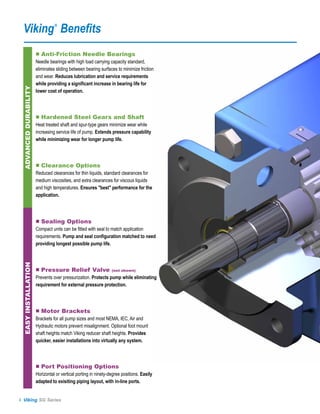 Viking Benefits                 ®




                       ■ Anti-Friction Needle Bearings
                       Needle bearings with high load carrying capacity standard,
                       eliminates sliding between bearing surfaces to minimize friction
                       and wear. Reduces lubrication and service requirements
                       while providing a significant increase in bearing life for
 ADVANCED DURABILITY




                       lower cost of operation.



                       ■ Hardened Steel Gears and Shaft
                       Heat treated shaft and spur-type gears minimize wear while
                       increasing service life of pump. Extends pressure capability
                       while minimizing wear for longer pump life.



                       ■ Clearance Options
                       Reduced clearances for thin liquids, standard clearances for
                       medium viscosities, and extra clearances for viscous liquids
                       and high temperatures. Ensures "best" performance for the
                       application.



                       ■ Sealing Options
                       Compact units can be fitted with seal to match application
                       requirements. Pump and seal configuration matched to need
                       providing longest possible pump life.
 EASY INSTALLATION




                       ■ Pressure Relief Valve                   (not shown)

                       Prevents over pressurization. Protects pump while eliminating
                       requirement for external pressure protection.



                       ■ Motor Brackets
                       Brackets for all pump sizes and most NEMA, IEC, Air and
                       Hydraulic motors prevent misalignment. Optional foot mount
                       shaft heights match Viking reducer shaft heights. Provides
                       quicker, easier installations into virtually any system.



                       ■ Port Positioning Options
                       Horizontal or vertical porting in ninety-degree positions. Easily
                       adapted to exisiting piping layout, with in-line ports.


4 Viking SG Series
 