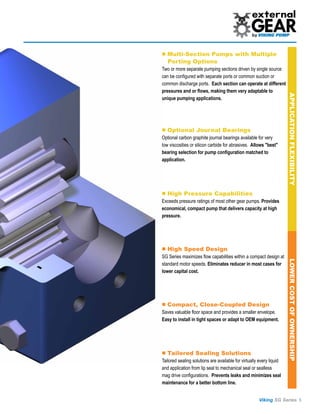 ■ Multi-Section Pumps with Multiple
   Porting Options
Two or more separate pumping sections driven by single source
can be configured with separate ports or common suction or
common discharge ports. Each section can operate at different
pressures and or flows, making them very adaptable to




                                                                      APPLICATION FLEXIBILITY
unique pumping applications.




■ Optional Journal Bearings
Optional carbon graphite journal bearings available for very
low viscosities or silicon carbide for abrasives. Allows "best"
bearing selection for pump configuration matched to
application.




■ High Pressure Capabilities
Exceeds pressure ratings of most other gear pumps. Provides
economical, compact pump that delivers capacity at high
pressure.




■ High Speed Design
SG Series maximizes flow capabilities within a compact design at




                                                                      LOWER COST OF OWNERSHIP
standard motor speeds. Eliminates reducer in most cases for
lower capital cost.




■ Compact, Close-Coupled Design
Saves valuable floor space and provides a smaller envelope.
Easy to install in tight spaces or adapt to OEM equipment.




■ Tailored Sealing Solutions
Tailored sealing solutions are available for virtually every liquid
and application from lip seal to mechanical seal or sealless
mag drive configurations. Prevents leaks and minimizes seal
maintenance for a better bottom line.


                                                      Viking SG Series 5
 