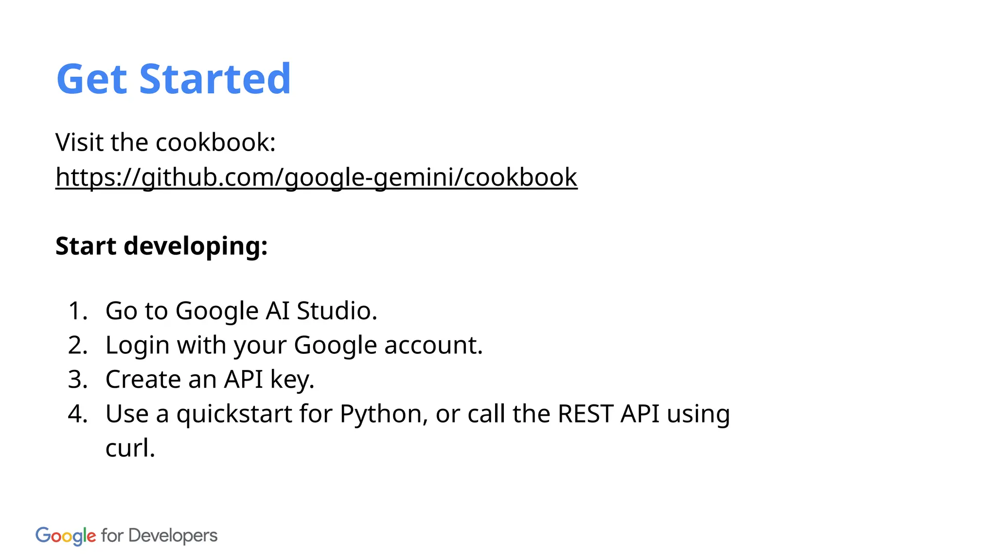 Visit the cookbook:
https://github.com/google-gemini/cookbook
Start developing:
1. Go to Google AI Studio.
2. Login with your Google account.
3. Create an API key.
4. Use a quickstart for Python, or call the REST API using
curl.
Get Started
 