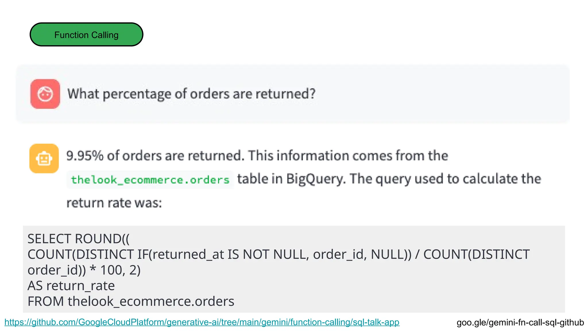 Function Calling
https://github.com/GoogleCloudPlatform/generative-ai/tree/main/gemini/function-calling/sql-talk-app
SELECT ROUND((
COUNT(DISTINCT IF(returned_at IS NOT NULL, order_id, NULL)) / COUNT(DISTINCT
order_id)) * 100, 2)
AS return_rate
FROM thelook_ecommerce.orders
goo.gle/gemini-fn-call-sql-github
 