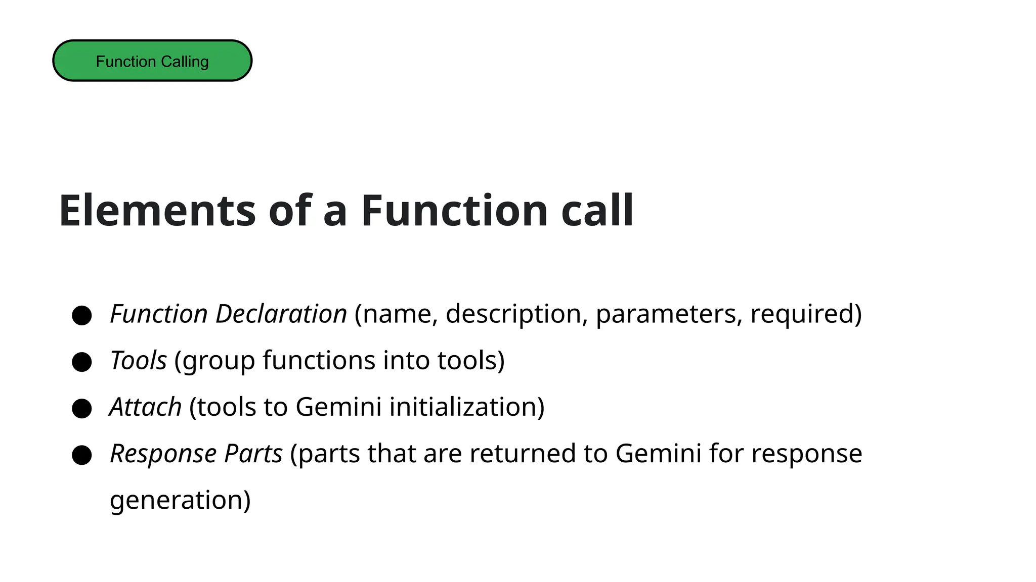 Elements of a Function call
● Function Declaration (name, description, parameters, required)
● Tools (group functions into tools)
● Attach (tools to Gemini initialization)
● Response Parts (parts that are returned to Gemini for response
generation)
Function Calling
 