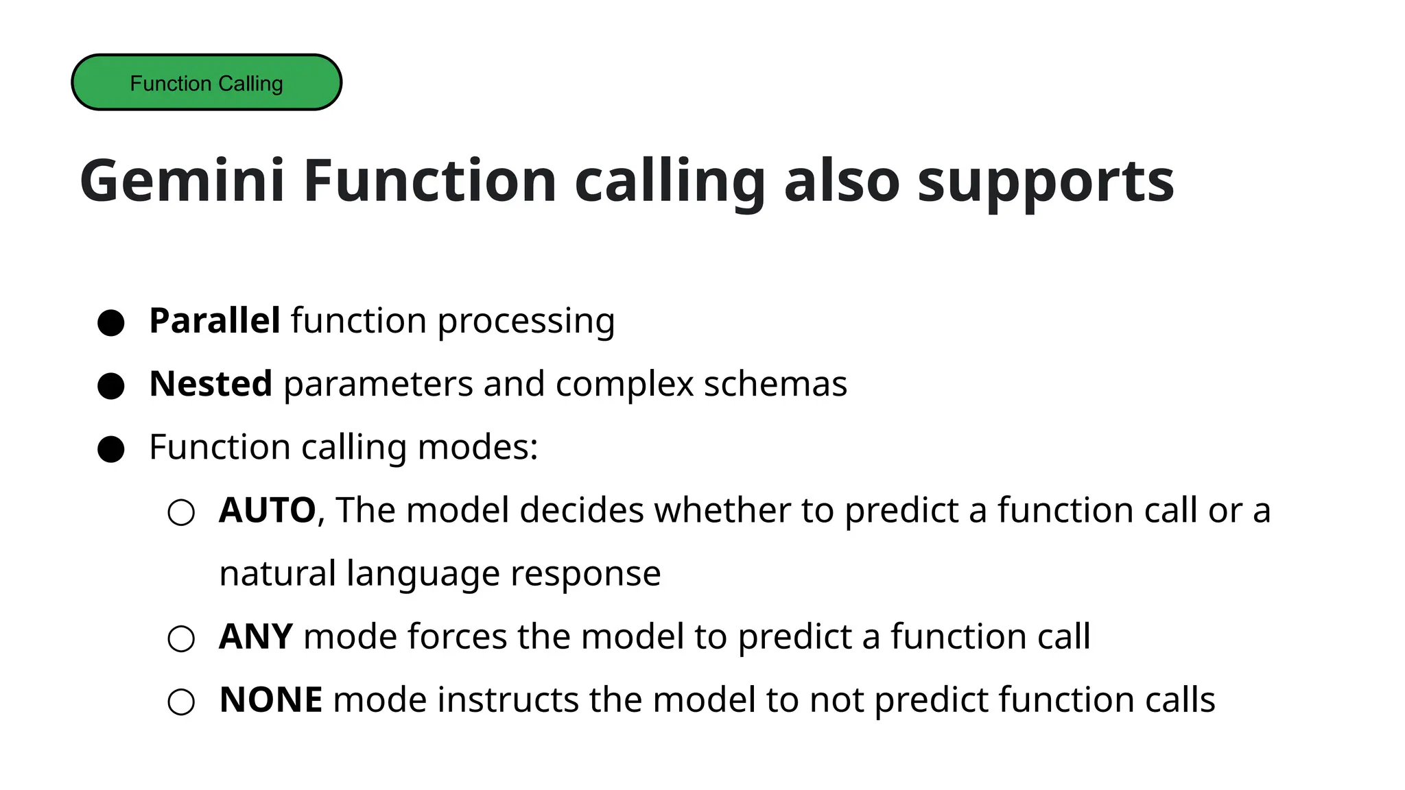 Gemini Function calling also supports
● Parallel function processing
● Nested parameters and complex schemas
● Function calling modes:
○ AUTO, The model decides whether to predict a function call or a
natural language response
○ ANY mode forces the model to predict a function call
○ NONE mode instructs the model to not predict function calls
Function Calling
 