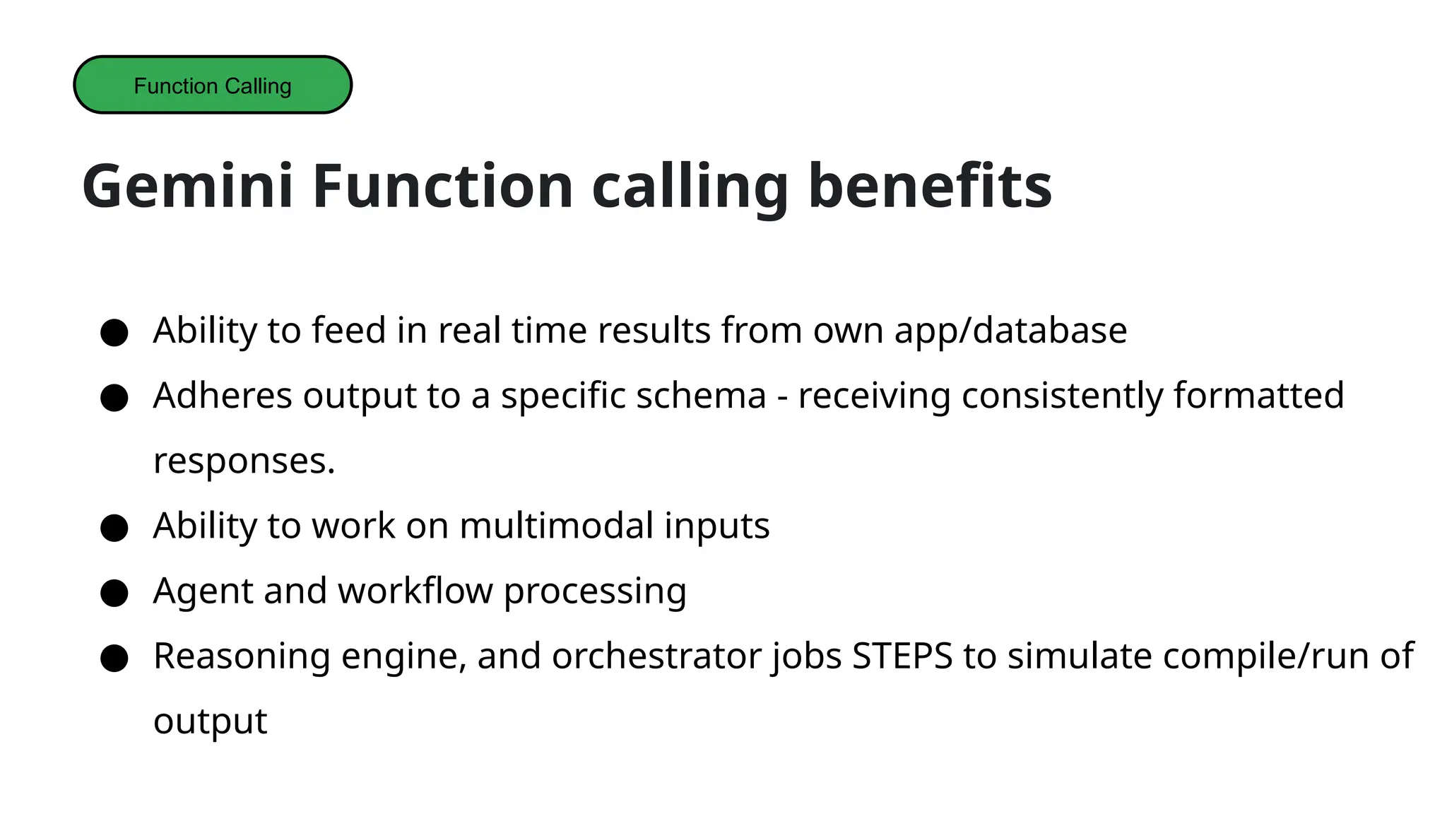 Gemini Function calling benefits
● Ability to feed in real time results from own app/database
● Adheres output to a specific schema - receiving consistently formatted
responses.
● Ability to work on multimodal inputs
● Agent and workflow processing
● Reasoning engine, and orchestrator jobs STEPS to simulate compile/run of
output
Function Calling
 