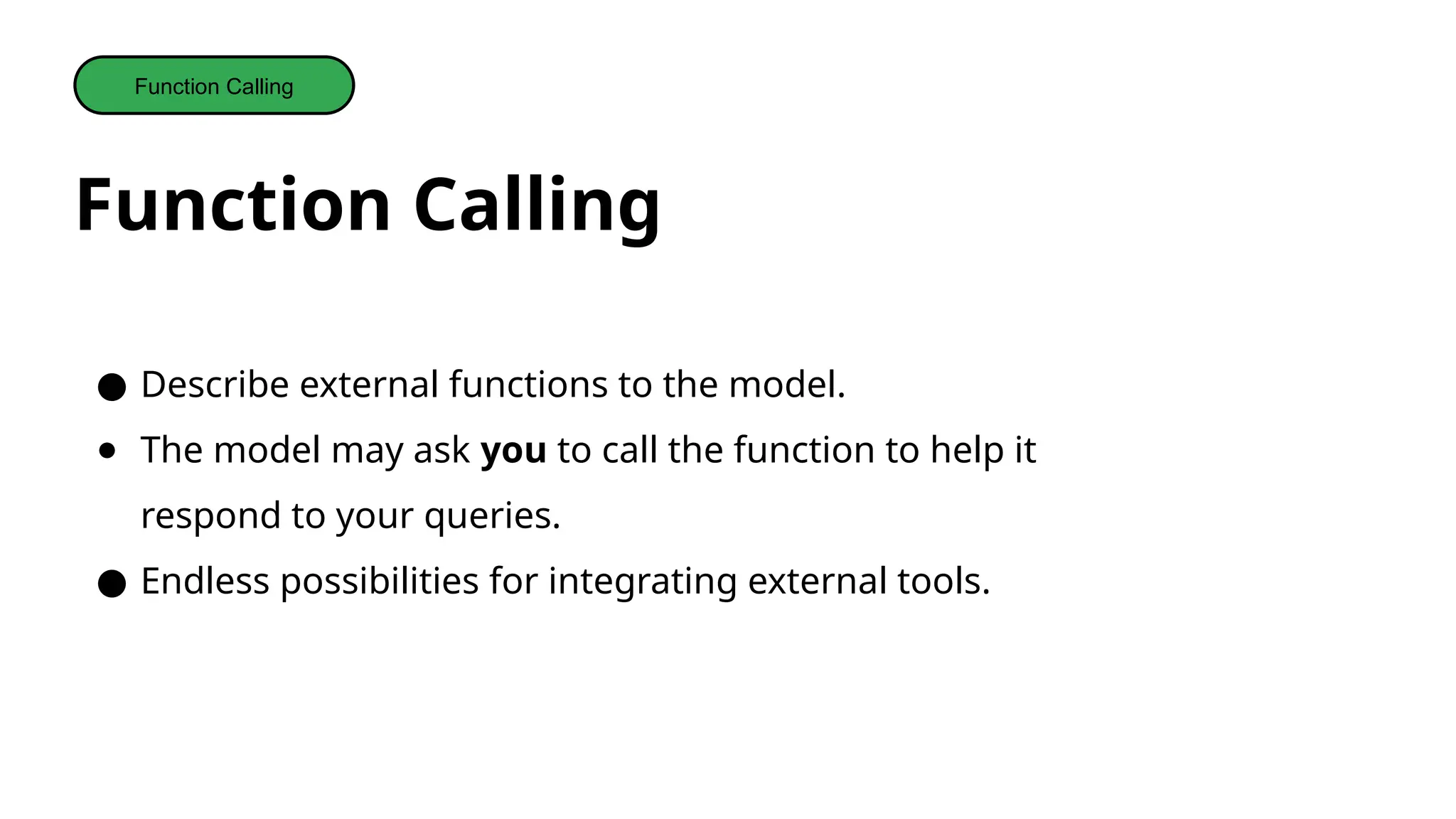 Function Calling
Function Calling
● Describe external functions to the model.
● The model may ask you to call the function to help it
respond to your queries.
● Endless possibilities for integrating external tools.
 